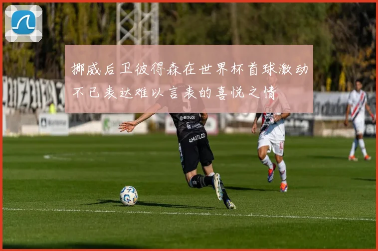 挪威后卫彼得森在世界杯首球激动不已表达难以言表的喜悦之情